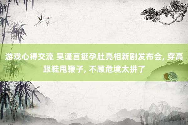 游戏心得交流 吴谨言挺孕肚亮相新剧发布会, 穿高跟鞋甩鞭子, 不顾危境太拼了