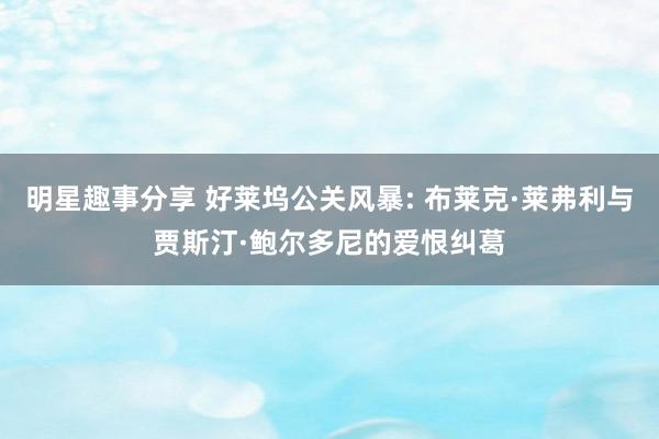 明星趣事分享 好莱坞公关风暴: 布莱克·莱弗利与贾斯汀·鲍尔多尼的爱恨纠葛