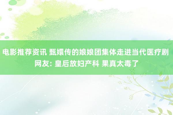 电影推荐资讯 甄嬛传的娘娘团集体走进当代医疗剧 网友: 皇后放妇产科 果真太毒了