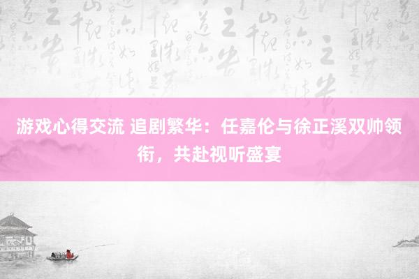 游戏心得交流 追剧繁华：任嘉伦与徐正溪双帅领衔，共赴视听盛宴