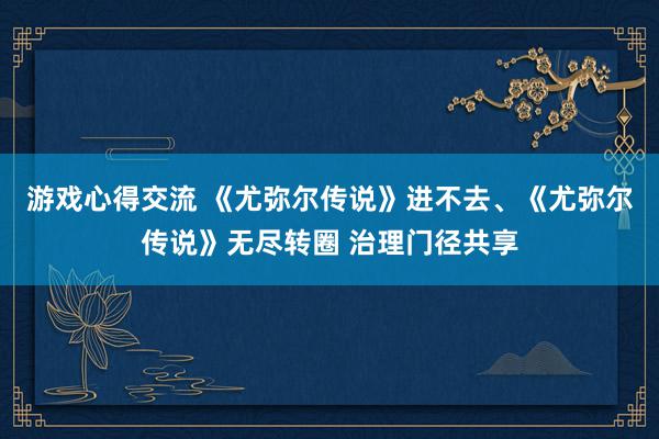 游戏心得交流 《尤弥尔传说》进不去、《尤弥尔传说》无尽转圈 治理门径共享