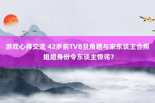 游戏心得交流 42岁前TVB旦角晒与家东谈主合照 姐姐身份令东谈主惊诧？