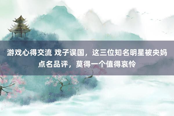 游戏心得交流 戏子误国，这三位知名明星被央妈点名品评，莫得一个值得哀怜