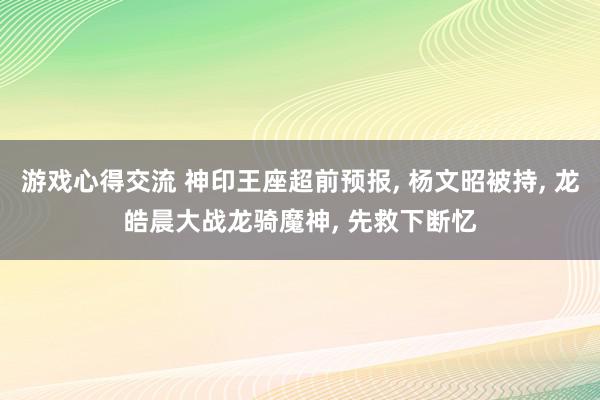 游戏心得交流 神印王座超前预报, 杨文昭被持, 龙皓晨大战龙骑魔神, 先救下断忆