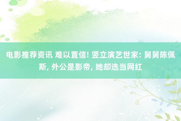 电影推荐资讯 难以置信! 竖立演艺世家: 舅舅陈佩斯, 外公是影帝, 她却选当网红