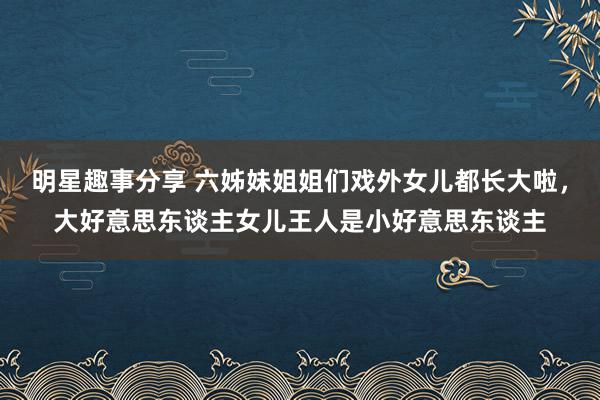 明星趣事分享 六姊妹姐姐们戏外女儿都长大啦，大好意思东谈主女儿王人是小好意思东谈主