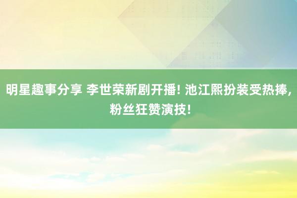 明星趣事分享 李世荣新剧开播! 池江熙扮装受热捧, 粉丝狂赞演技!