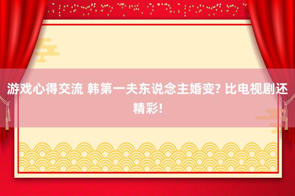 游戏心得交流 韩第一夫东说念主婚变? 比电视剧还精彩!