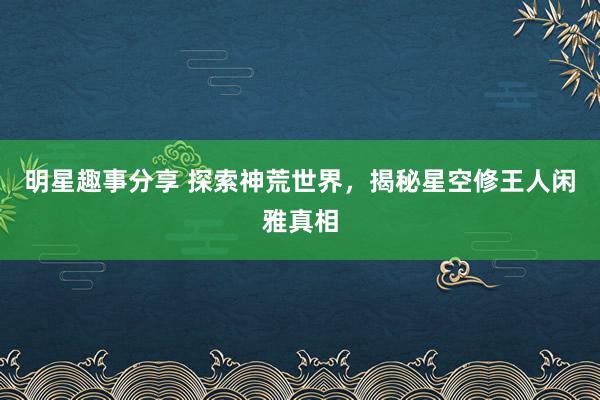 明星趣事分享 探索神荒世界，揭秘星空修王人闲雅真相