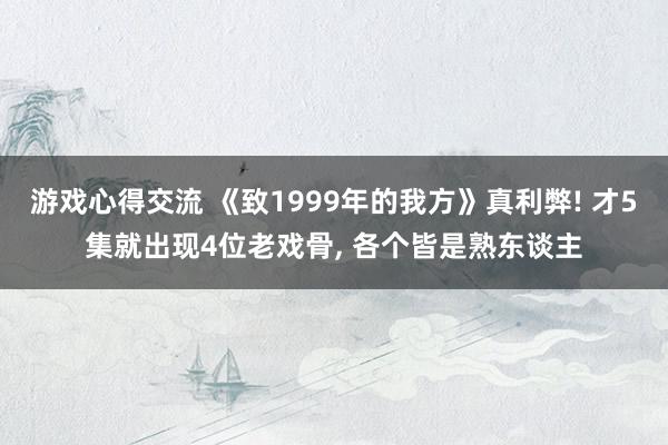 游戏心得交流 《致1999年的我方》真利弊! 才5集就出现4位老戏骨, 各个皆是熟东谈主