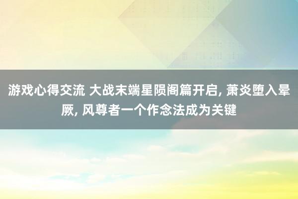 游戏心得交流 大战末端星陨阁篇开启, 萧炎堕入晕厥, 风尊者一个作念法成为关键