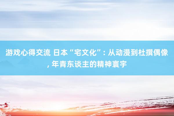 游戏心得交流 日本“宅文化”: 从动漫到杜撰偶像, 年青东谈主的精神寰宇