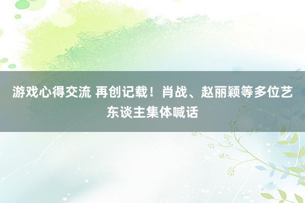 游戏心得交流 再创记载！肖战、赵丽颖等多位艺东谈主集体喊话