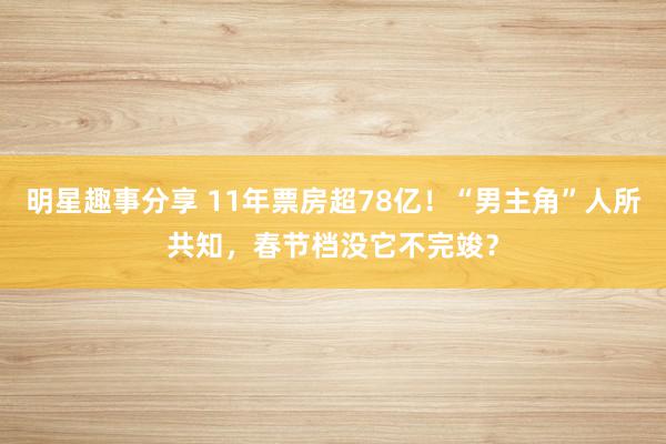 明星趣事分享 11年票房超78亿！“男主角”人所共知，春节档没它不完竣？