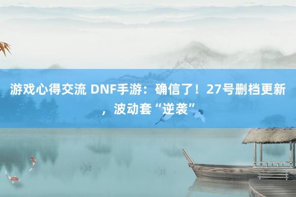 游戏心得交流 DNF手游：确信了！27号删档更新，波动套“逆袭”