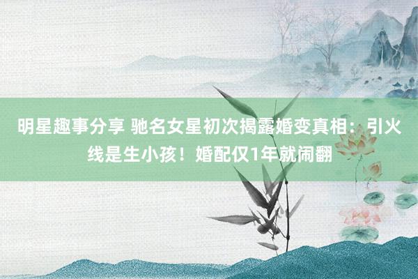 明星趣事分享 驰名女星初次揭露婚变真相：引火线是生小孩！婚配仅1年就闹翻