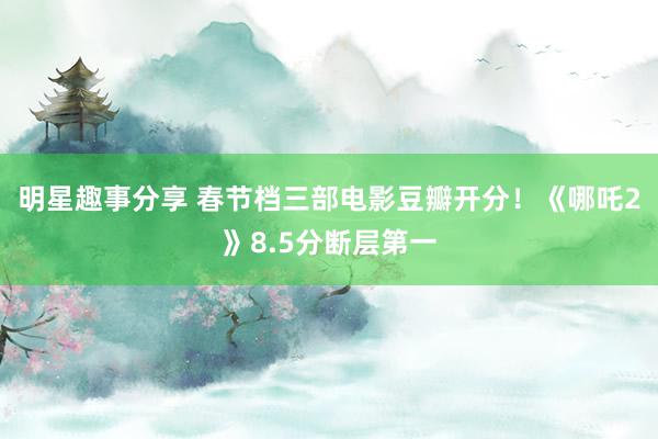 明星趣事分享 春节档三部电影豆瓣开分！《哪吒2》8.5分断层第一