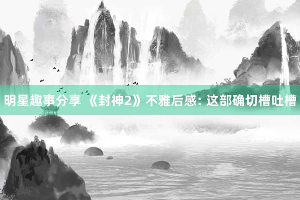 明星趣事分享 《封神2》不雅后感: 这部确切槽吐槽