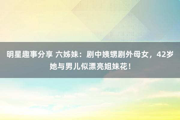 明星趣事分享 六姊妹：剧中姨甥剧外母女，42岁她与男儿似漂亮姐妹花！