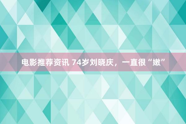 电影推荐资讯 74岁刘晓庆，一直很“嫩”