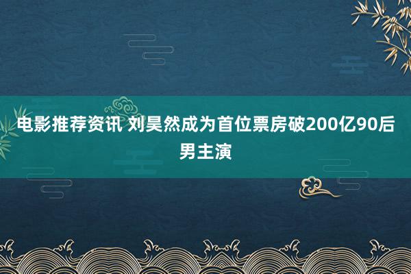 电影推荐资讯 刘昊然成为首位票房破200亿90后男主演