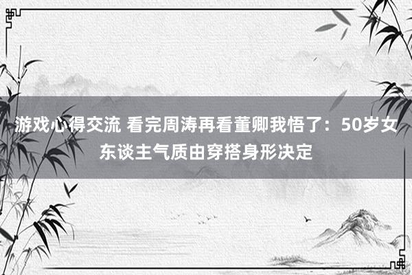 游戏心得交流 看完周涛再看董卿我悟了：50岁女东谈主气质由穿搭身形决定