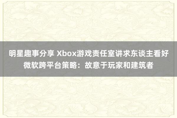 明星趣事分享 Xbox游戏责任室讲求东谈主看好微软跨平台策略：故意于玩家和建筑者