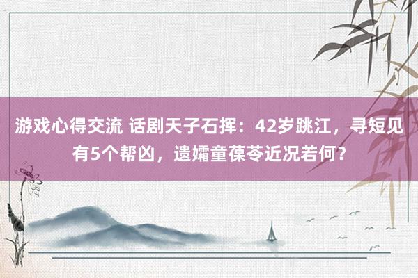 游戏心得交流 话剧天子石挥：42岁跳江，寻短见有5个帮凶，遗孀童葆苓近况若何？