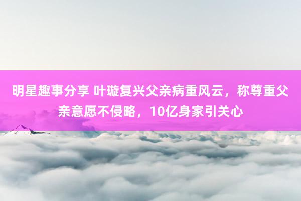 明星趣事分享 叶璇复兴父亲病重风云，称尊重父亲意愿不侵略，10亿身家引关心