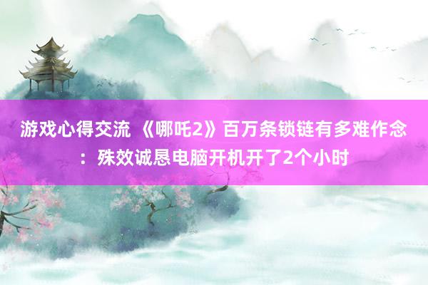 游戏心得交流 《哪吒2》百万条锁链有多难作念：殊效诚恳电脑开机开了2个小时