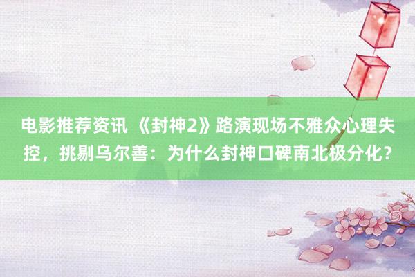 电影推荐资讯 《封神2》路演现场不雅众心理失控，挑剔乌尔善：为什么封神口碑南北极分化？