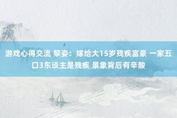 游戏心得交流 黎姿：嫁给大15岁残疾富豪 一家五口3东谈主是残疾 景象背后有辛酸