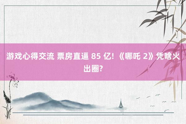 游戏心得交流 票房直逼 85 亿! 《哪吒 2》凭啥火出圈?