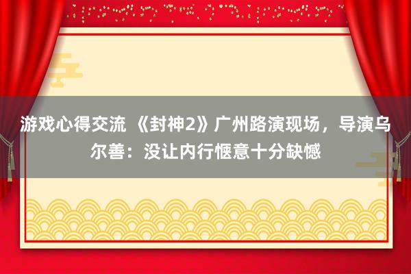 游戏心得交流 《封神2》广州路演现场，导演乌尔善：没让内行惬意十分缺憾