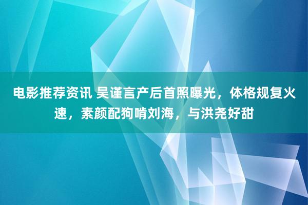 电影推荐资讯 吴谨言产后首照曝光，体格规复火速，素颜配狗啃刘海，与洪尧好甜