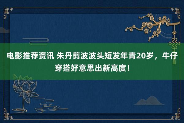 电影推荐资讯 朱丹剪波波头短发年青20岁，牛仔穿搭好意思出新高度！