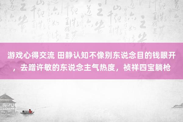 游戏心得交流 田静认知不像别东说念目的钱眼开，去蹭许敏的东说念主气热度，祯祥四宝躺枪