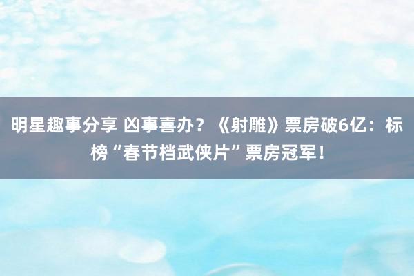 明星趣事分享 凶事喜办？《射雕》票房破6亿：标榜“春节档武侠片”票房冠军！