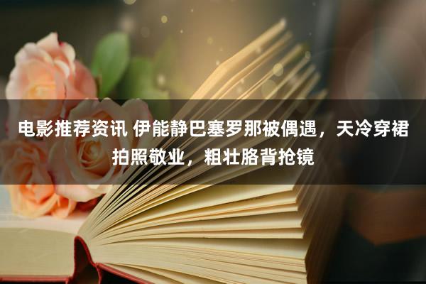 电影推荐资讯 伊能静巴塞罗那被偶遇，天冷穿裙拍照敬业，粗壮胳背抢镜