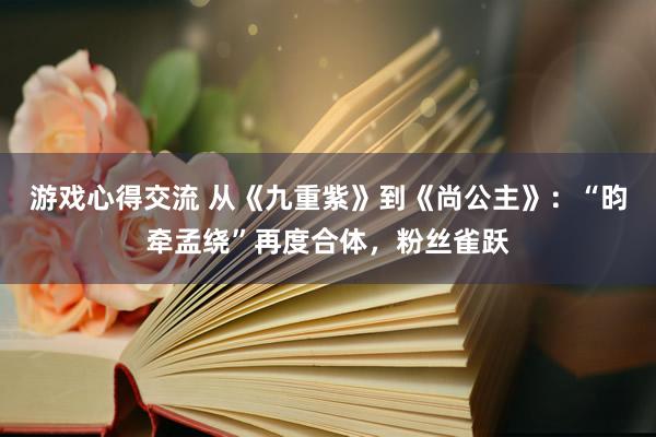 游戏心得交流 从《九重紫》到《尚公主》：“昀牵孟绕”再度合体，粉丝雀跃